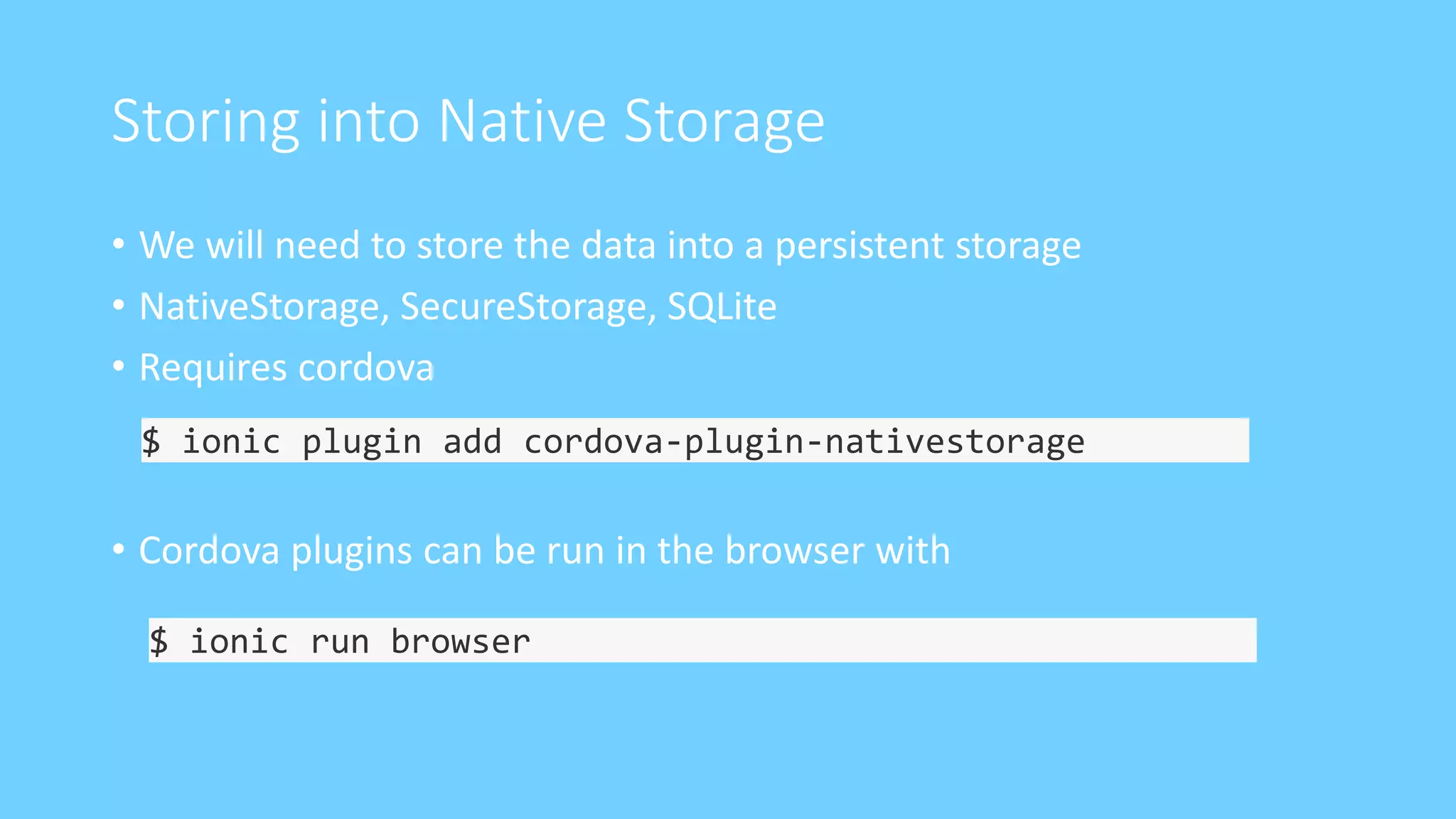 Storing into Native Storage
• We will need to store the data into a persistent storage
• NativeStorage, SecureStorage, SQLite
• Requires cordova
• Cordova plugins can be run in the browser with
$ ionic plugin add cordova-plugin-nativestorage
$ ionic run browser
 