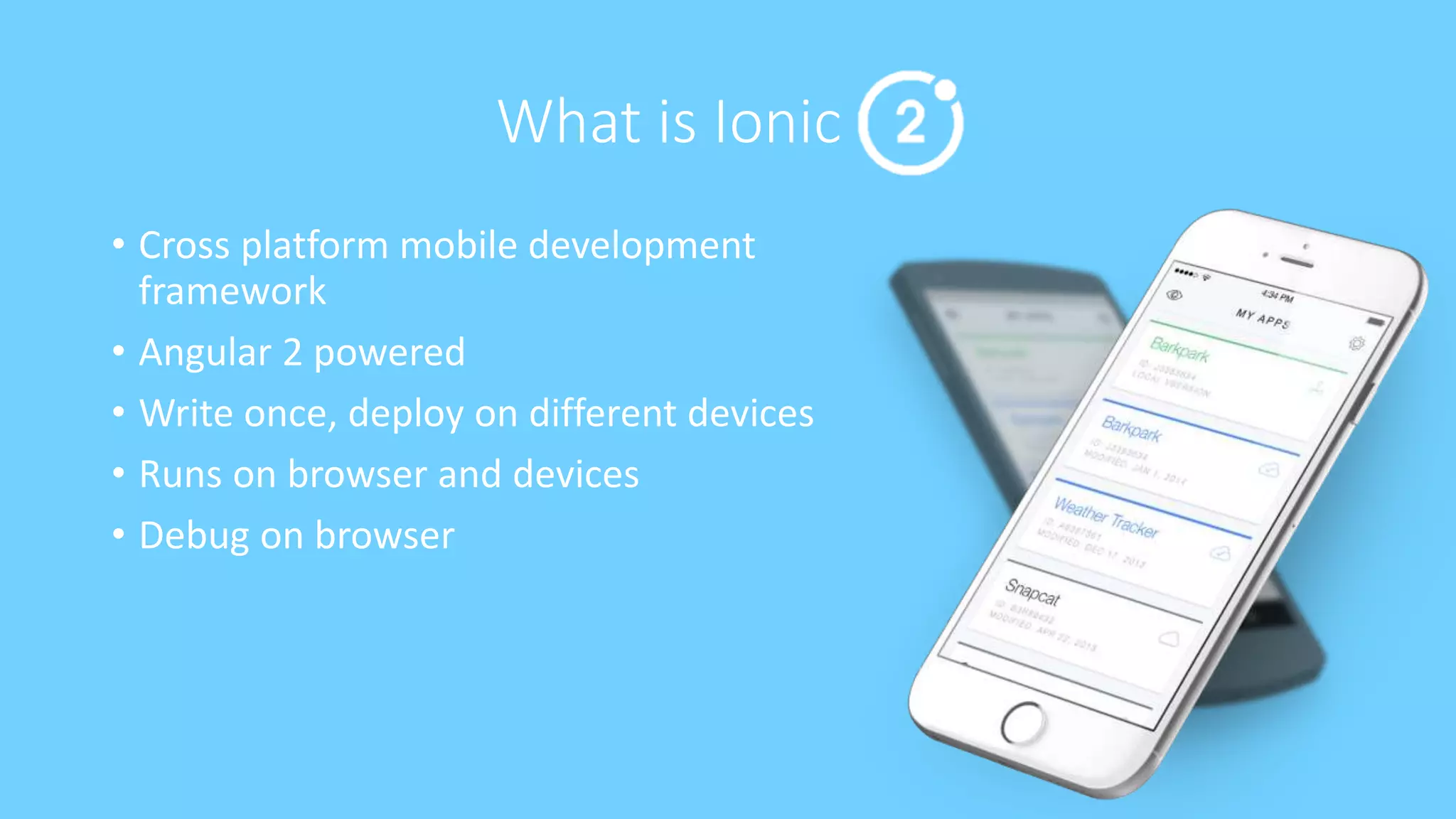 What is Ionic
• Cross platform mobile development
framework
• Angular 2 powered
• Write once, deploy on different devices
• Runs on browser and devices
• Debug on browser
 