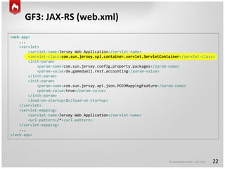 © GameDuell GmbH | JAX 2015
<web-app>
...
<servlet>
<servlet-name>Jersey Web Application</servlet-name>
<servlet-class>com.sun.jersey.spi.container.servlet.ServletContainer</servlet-class>
<init-param>
<param-name>com.sun.jersey.config.property.packages</param-name>
<param-value>de.gameduell.rest.accounting</param-value>
</init-param>
<init-param>
<param-name>com.sun.jersey.api.json.POJOMappingFeature</param-name>
<param-value>true</param-value>
</init-param>
<load-on-startup>1</load-on-startup>
</servlet>
<servlet-mapping>
<servlet-name>Jersey Web Application</servlet-name>
<url-pattern>/*</url-pattern>
</servlet-mapping>
...
</web-app>
GF3: JAX-RS (web.xml)
22
 