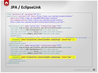 © GameDuell GmbH | JAX 2015
JPA / EclipseLink
26
<?xml version="1.0" encoding="UTF-8"?>
<persistence version="2.0“ xmlns="http://java.sun.com/xml/ns/persistence"
xmlns:xsi="http://www.w3.org/2001/XMLSchema-instance"
xsi:schemaLocation="http://java.sun.com/xml/ns/persistence
http://java.sun.com/xml/ns/persistence/persistence_2_0.xsd">
<persistence-unit name="social-bus" transaction-type="JTA">
<provider>org.eclipse.persistence.jpa.PersistenceProvider</provider>
<jta-data-source>jdbc/busDataSource</jta-data-source>
<exclude-unlisted-classes>false</exclude-unlisted-classes>
<shared-cache-mode>ENABLE_SELECTIVE</shared-cache-mode>
<properties>
<!-- Multiple persistence units clash with EclipseLink 2.5 annotation pre-processor -->
<property name="eclipselink.canonicalmodel.subpackage" value="bus" />
</properties>
</persistence-unit>
<persistence-unit name="social-mps" transaction-type="JTA">
<provider>org.eclipse.persistence.jpa.PersistenceProvider</provider>
<jta-data-source>jdbc/mpsDataSource</jta-data-source>
<exclude-unlisted-classes>false</exclude-unlisted-classes>
<shared-cache-mode>ENABLE_SELECTIVE</shared-cache-mode>
<properties>
<property name="eclipselink.canonicalmodel.subpackage" value="mps" />
</properties>
</persistence-unit>
</persistence>
 