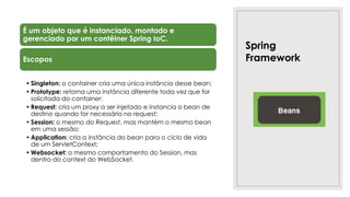 Spring
Framework
É um objeto que é instanciado, montado e
gerenciado por um contêiner Spring IoC.
Escopos
• Singleton: o container cria uma única instância desse bean;
• Prototype: retorna uma instância diferente toda vez que for
solicitada do container;
• Request: cria um proxy a ser injetado e instancia o bean de
destino quando for necessário no request;
• Session: o mesmo do Request, mas mantém o mesmo bean
em uma sessão;
• Application: cria a instância do bean para o ciclo de vida
de um ServletContext;
• Websocket: o mesmo comportamento do Session, mas
dentro do context do WebSocket.
 