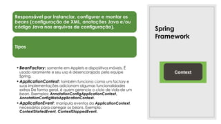 Spring
Framework
Responsável por instanciar, configurar e montar os
beans (configuração de XML, anotações Java e/ou
código Java nos arquivos de configuração).
Tipos
•BeanFactory: somente em Applets e dispositivos móveis. É
usado raramente e seu uso é desencorajado pela equipe
Spring.
•ApplicationContext: também funciona como um factory e
suas implementações adicionam algumas funcionalidades
extras De forma geral, é quem gerencia o ciclo de vida de um
bean. Exemplos: AnnotationConfigApplicationContext,
AnnotationConfigWebApplicationContext.
•ApplicationEvent: manipula eventos do ApplicationContext,
necessários para carregar os beans. Exemplo:
ContextStartedEvent, ContextStoppedEvent.
 