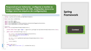 Spring
Framework
Responsável por instanciar, configurar e montar os
beans (configuração de XML, anotações Java e/ou
código Java nos arquivos de configuração).
Tipos
•BeanFactory: somente em Applets e dispositivos móveis. É
usado raramente e seu uso é desencorajado pela equipe
Spring.
•ApplicationContext: também funciona como um factory e
suas implementações adicionam algumas funcionalidades
extras De forma geral, é quem gerencia o ciclo de vida de um
bean. Exemplos: AnnotationConfigApplicationContext,
AnnotationConfigWebApplicationContext.
•ApplicationEvent: manipula eventos do ApplicationContext,
necessários para carregar os beans. Exemplo:
ContextStartedEvent, ContextStoppedEvent.
 