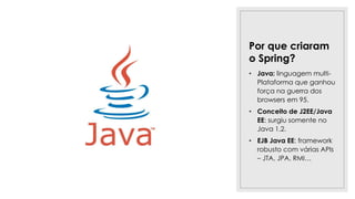 Por que criaram
o Spring?
• Java: linguagem multi-
Plataforma que ganhou
força na guerra dos
browsers em 95.
• Conceito de J2EE/Java
EE: surgiu somente no
Java 1.2.
• EJB Java EE: framework
robusto com várias APIs
– JTA, JPA, RMI…
 