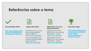 Referências sobre o tema
Documentação oficial: Artigos sobre SOLID:
Princípios S.O.L.I.D: o que
são e porque projetos
devem utilizá-los
(https://bit.ly/2V6NWRg)
S.O.L.I.D principles: what
are they and why projects
should use them
(https://bit.ly/2K5G78f)
RESTful APIs com Java e
Spring Framework:
Construindo uma API
RESTful com Java e Spring
Framework — Parte 1
(https://bit.ly/34zCEs0)
Construindo uma API
RESTful com Java e Spring
Framework — Parte 2
(https://bit.ly/2RBwAd8)
Uncle Bob’s blogs:
https://sites.google.com/sit
e/unclebobconsultingllc/bl
ogs-by-robert-
martin/dependency-
injection-inversion
https://docs.spring.io/sprin
g/docs/5.2.5.RELEASE/spri
ng-framework-reference/
 