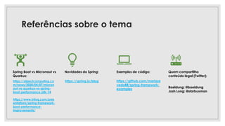 Referências sobre o tema
Spring Boot vs Micronaut vs
Quarkus:
Novidades do Spring:
https://spring.io/blog
Exemplos de código:
https://github.com/mariaze
vedo88/spring-framework-
examples
Quem compartilha
conteúdo legal (Twitter):
Baeldung: @baeldung
Josh Long: @starbuxman
https://objectcomputing.co
m/news/2020/04/07/micron
aut-vs-quarkus-vs-spring-
boot-performance-jdk-14
https://www.infoq.com/pres
entations/spring-framework-
boot-performance-
improvements/
 