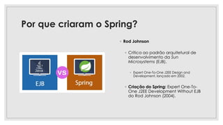Por que criaram o Spring?
◦ Rod Johnson
◦ Crítica ao padrão arquitetural de
desenvolvimento da Sun
Microsystems (EJB).
◦ Expert One-To-One J2EE Design and
Development, lançado em 2002.
◦ Criação do Spring: Expert One-To-
One J2EE Development Without EJB
do Rod Johnson (2004).
 