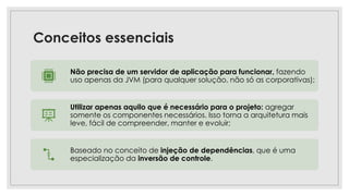 Conceitos essenciais
Não precisa de um servidor de aplicação para funcionar, fazendo
uso apenas da JVM (para qualquer solução, não só as corporativas);
Utilizar apenas aquilo que é necessário para o projeto: agregar
somente os componentes necessários. Isso torna a arquitetura mais
leve, fácil de compreender, manter e evoluir;
Baseado no conceito de injeção de dependências, que é uma
especialização da inversão de controle.
 