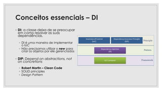 Conceitos essenciais – DI
◦ DI: a classe deixa de se preocupar
em como resolver as suas
dependências.
◦ DI é uma maneira de implementar
o IoC
◦ Não precisamos utilizar o new para
criar os objetos por ele gerenciados
◦ DIP: Depend on abstractions, not
on concretions
◦ Robert Martin – Clean Code
◦ SOLID principles
◦ Design Pattern
 