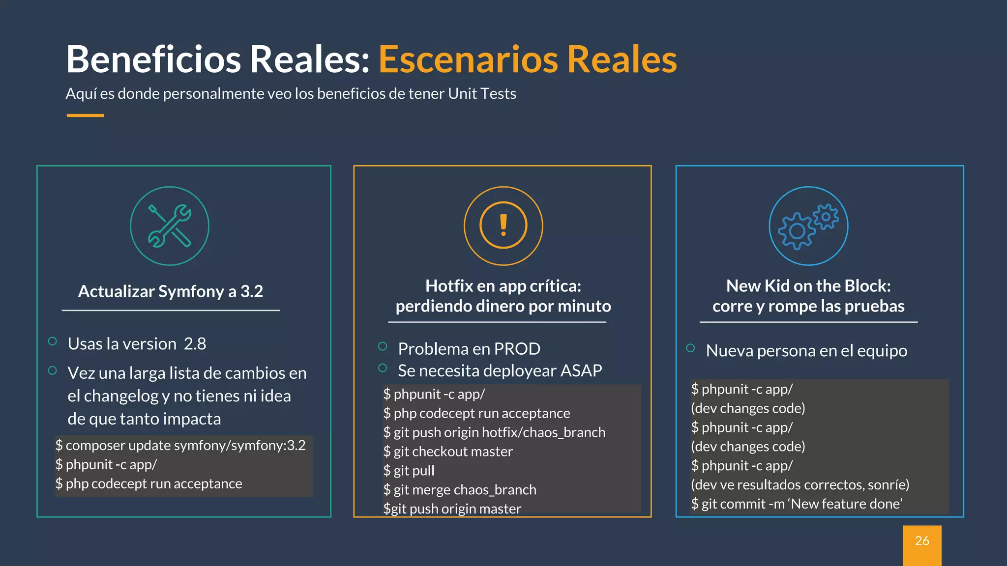 26
Beneficios Reales: Escenarios Reales
Aquí es donde personalmente veo los beneficios de tener Unit Tests
Actualizar Symfony a 3.2
Usas la version 2.8
Vez una larga lista de cambios en
el changelog y no tienes ni idea
de que tanto impacta
$ composer update symfony/symfony:3.2
$ phpunit -c app/
$ php codecept run acceptance
New Kid on the Block:
corre y rompe las pruebas
Hotfix en app crítica:
perdiendo dinero por minuto
Problema en PROD
Se necesita deployear ASAP
$ phpunit -c app/
$ php codecept run acceptance
$ git push origin hotfix/chaos_branch
$ git checkout master
$ git pull
$ git merge chaos_branch
$git push origin master
Nueva persona en el equipo
$ phpunit -c app/
(dev changes code)
$ phpunit -c app/
(dev changes code)
$ phpunit -c app/
(dev ve resultados correctos, sonríe)
$ git commit -m ‘New feature done’
 