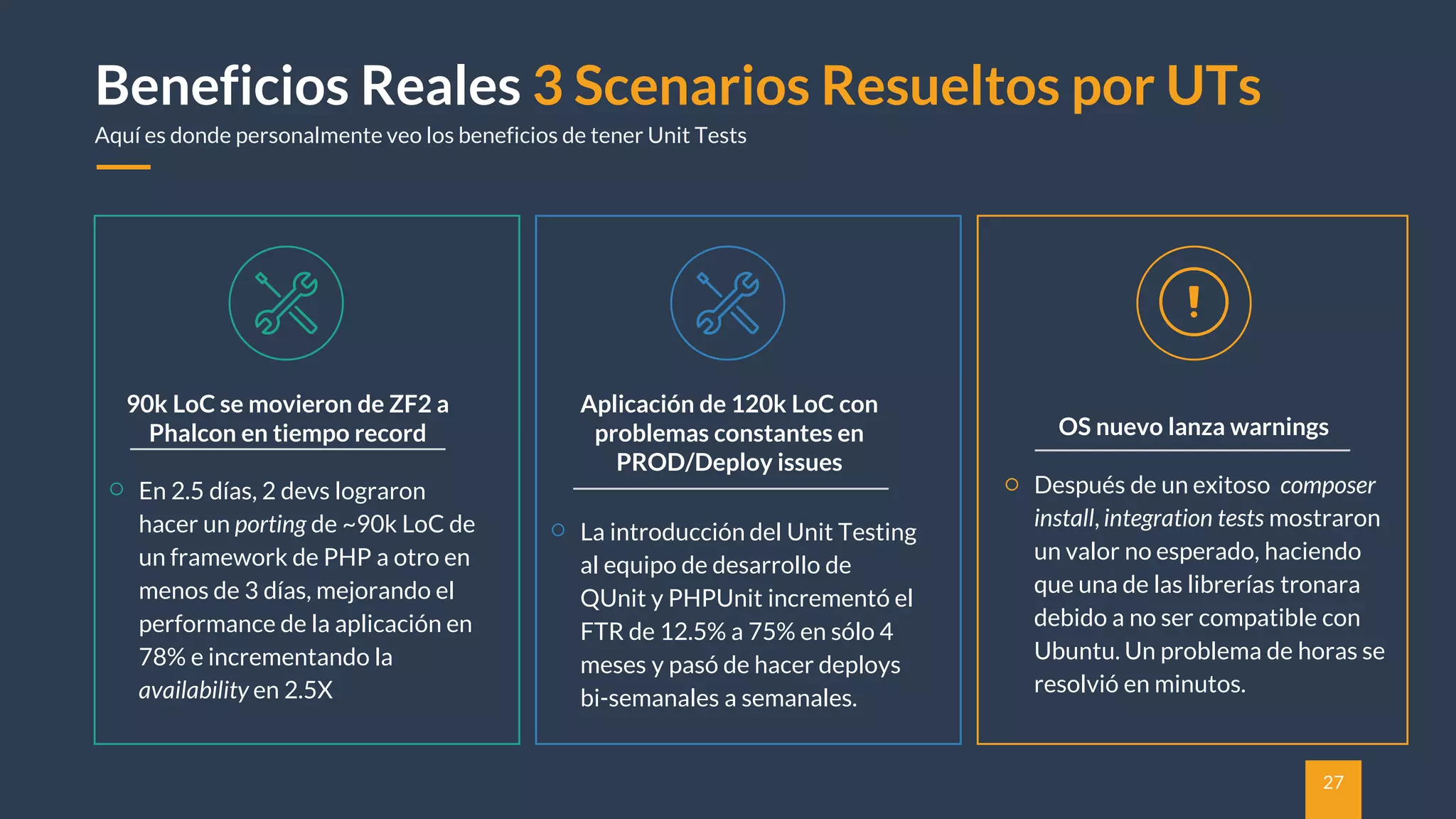 27
Beneficios Reales 3 Scenarios Resueltos por UTs
Aquí es donde personalmente veo los beneficios de tener Unit Tests
90k LoC se movieron de ZF2 a
Phalcon en tiempo record
En 2.5 días, 2 devs lograron
hacer un porting de ~90k LoC de
un framework de PHP a otro en
menos de 3 días, mejorando el
performance de la aplicación en
78% e incrementando la
availability en 2.5X
OS nuevo lanza warnings
Después de un exitoso composer
install, integration tests mostraron
un valor no esperado, haciendo
que una de las librerías tronara
debido a no ser compatible con
Ubuntu. Un problema de horas se
resolvió en minutos.
Aplicación de 120k LoC con
problemas constantes en
PROD/Deploy issues
La introducción del Unit Testing
al equipo de desarrollo de
QUnit y PHPUnit incrementó el
FTR de 12.5% a 75% en sólo 4
meses y pasó de hacer deploys
bi-semanales a semanales.
 