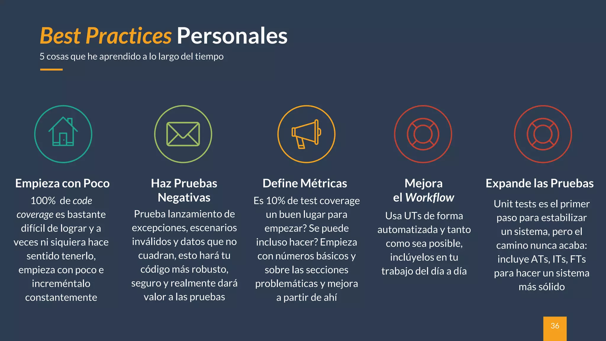 36
Empieza con Poco
Best Practices Personales
5 cosas que he aprendido a lo largo del tiempo
100% de code
coverage es bastante
difícil de lograr y a
veces ni siquiera hace
sentido tenerlo,
empieza con poco e
increméntalo
constantemente
Haz Pruebas
Negativas
Prueba lanzamiento de
excepciones, escenarios
inválidos y datos que no
cuadran, esto hará tu
código más robusto,
seguro y realmente dará
valor a las pruebas
Define Métricas
Es 10% de test coverage
un buen lugar para
empezar? Se puede
incluso hacer? Empieza
con números básicos y
sobre las secciones
problemáticas y mejora
a partir de ahí
Mejora
el Workflow
Usa UTs de forma
automatizada y tanto
como sea posible,
inclúyelos en tu
trabajo del día a día
Expande las Pruebas
Unit tests es el primer
paso para estabilizar
un sistema, pero el
camino nunca acaba:
incluye ATs, ITs, FTs
para hacer un sistema
más sólido
 