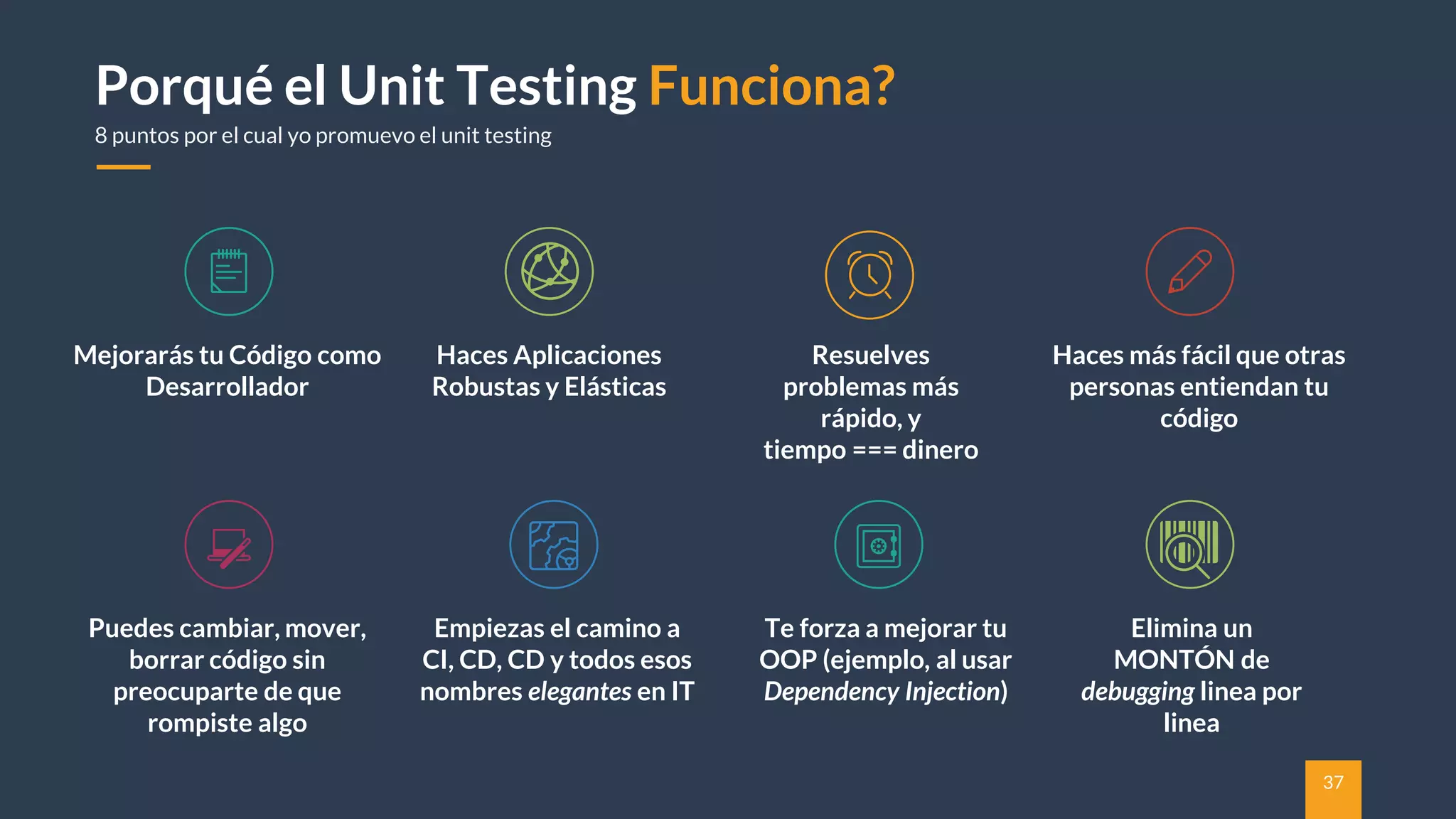 37
Porqué el Unit Testing Funciona?
8 puntos por el cual yo promuevo el unit testing
Mejorarás tu Código como
Desarrollador
Haces Aplicaciones
Robustas y Elásticas
Resuelves
problemas más
rápido, y
tiempo === dinero
Haces más fácil que otras
personas entiendan tu
código
Puedes cambiar, mover,
borrar código sin
preocuparte de que
rompiste algo
Empiezas el camino a
CI, CD, CD y todos esos
nombres elegantes en IT
Te forza a mejorar tu
OOP (ejemplo, al usar
Dependency Injection)
Elimina un
MONTÓN de
debugging linea por
linea
 
