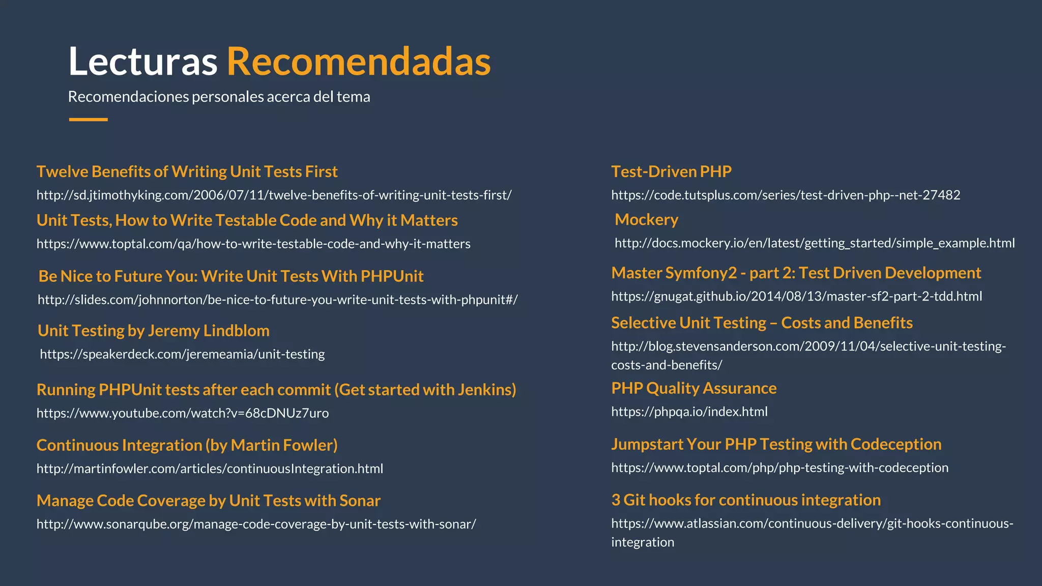 Lecturas Recomendadas
Recomendaciones personales acerca del tema
Twelve Benefits of Writing Unit Tests First
http://sd.jtimothyking.com/2006/07/11/twelve-benefits-of-writing-unit-tests-first/
Test-Driven PHP
https://code.tutsplus.com/series/test-driven-php--net-27482
Mockery
http://docs.mockery.io/en/latest/getting_started/simple_example.html
Continuous Integration (by Martin Fowler)
http://martinfowler.com/articles/continuousIntegration.html
Jumpstart Your PHP Testing with Codeception
https://www.toptal.com/php/php-testing-with-codeception
Running PHPUnit tests after each commit (Get started with Jenkins)
https://www.youtube.com/watch?v=68cDNUz7uro
Manage Code Coverage by Unit Tests with Sonar
http://www.sonarqube.org/manage-code-coverage-by-unit-tests-with-sonar/
Unit Tests, How to Write Testable Code and Why it Matters
https://www.toptal.com/qa/how-to-write-testable-code-and-why-it-matters
3 Git hooks for continuous integration
https://www.atlassian.com/continuous-delivery/git-hooks-continuous-
integration
Be Nice to Future You: Write Unit Tests With PHPUnit
http://slides.com/johnnorton/be-nice-to-future-you-write-unit-tests-with-phpunit#/
Unit Testing by Jeremy Lindblom
https://speakerdeck.com/jeremeamia/unit-testing
Master Symfony2 - part 2: Test Driven Development
https://gnugat.github.io/2014/08/13/master-sf2-part-2-tdd.html
PHP Quality Assurance
https://phpqa.io/index.html
Selective Unit Testing – Costs and Benefits
http://blog.stevensanderson.com/2009/11/04/selective-unit-testing-
costs-and-benefits/
 