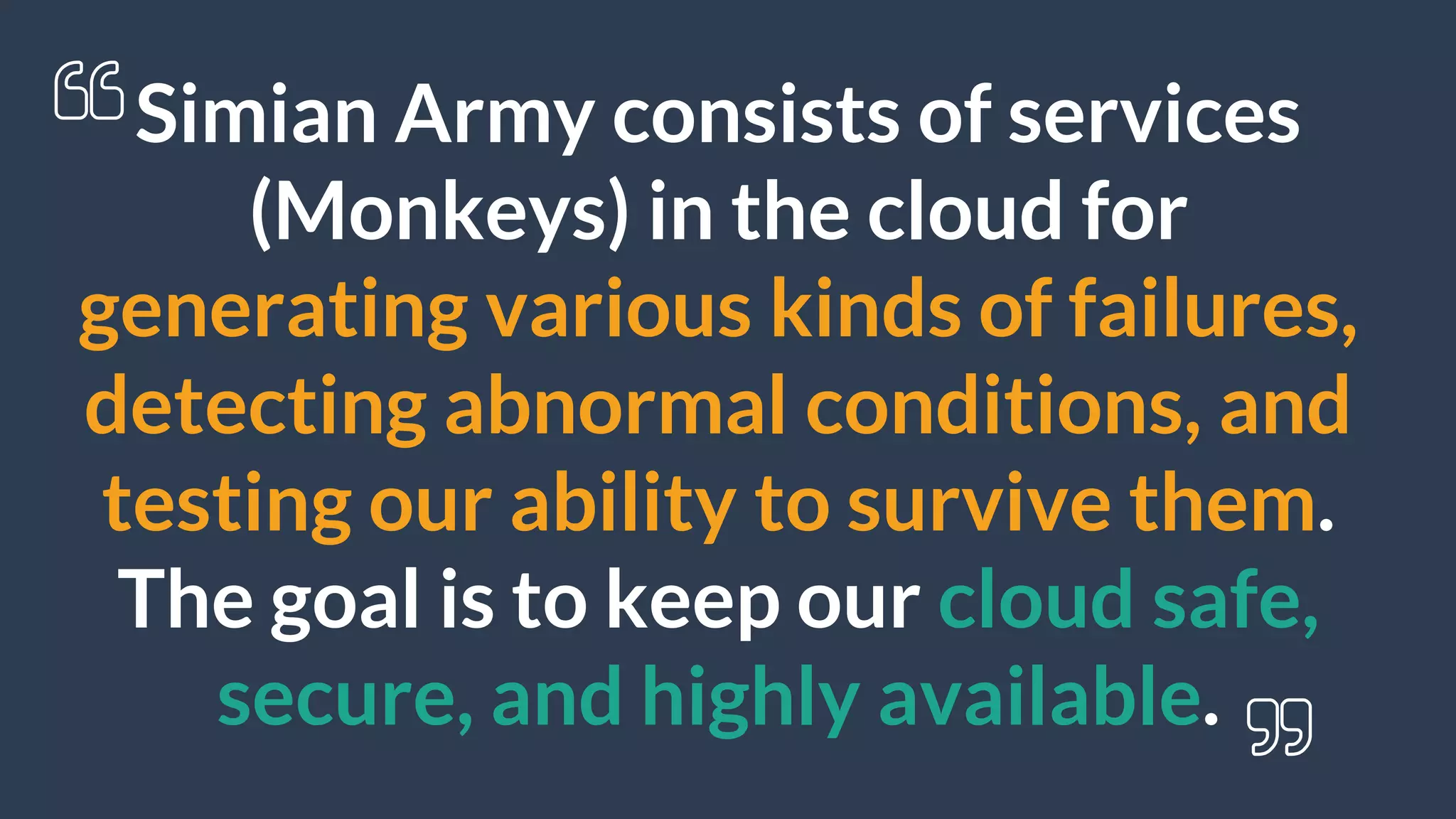 Simian Army consists of services
(Monkeys) in the cloud for
generating various kinds of failures,
detecting abnormal conditions, and
testing our ability to survive them.
The goal is to keep our cloud safe,
secure, and highly available.
 