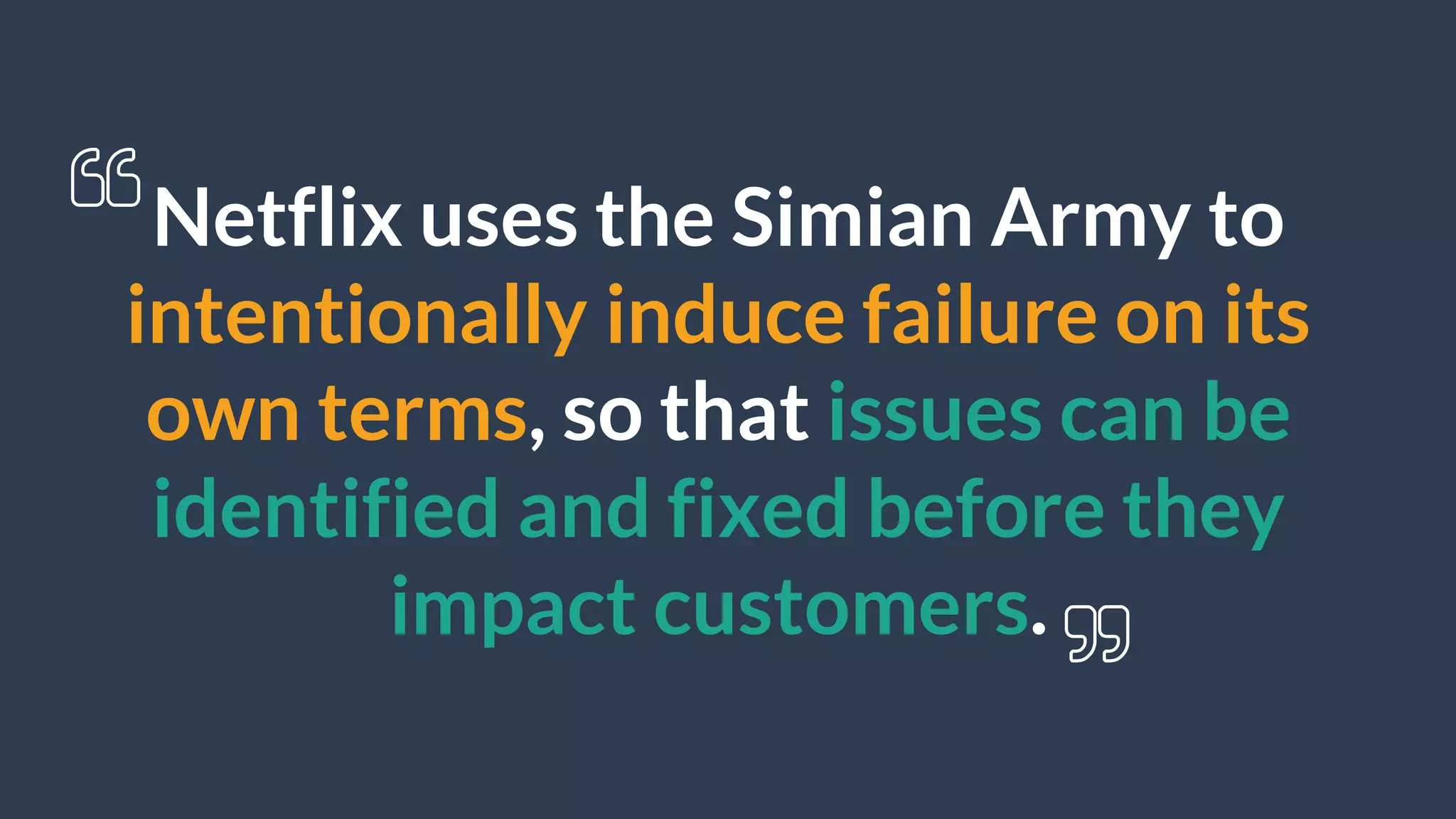 Netflix uses the Simian Army to
intentionally induce failure on its
own terms, so that issues can be
identified and fixed before they
impact customers.
 