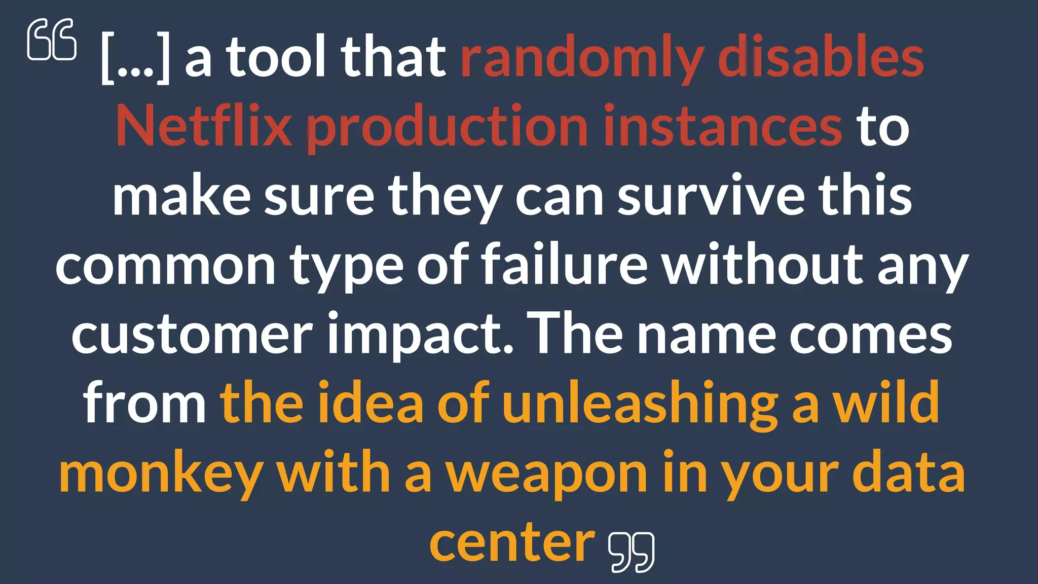 [...] a tool that randomly disables
Netflix production instances to
make sure they can survive this
common type of failure without any
customer impact. The name comes
from the idea of unleashing a wild
monkey with a weapon in your data
center
 