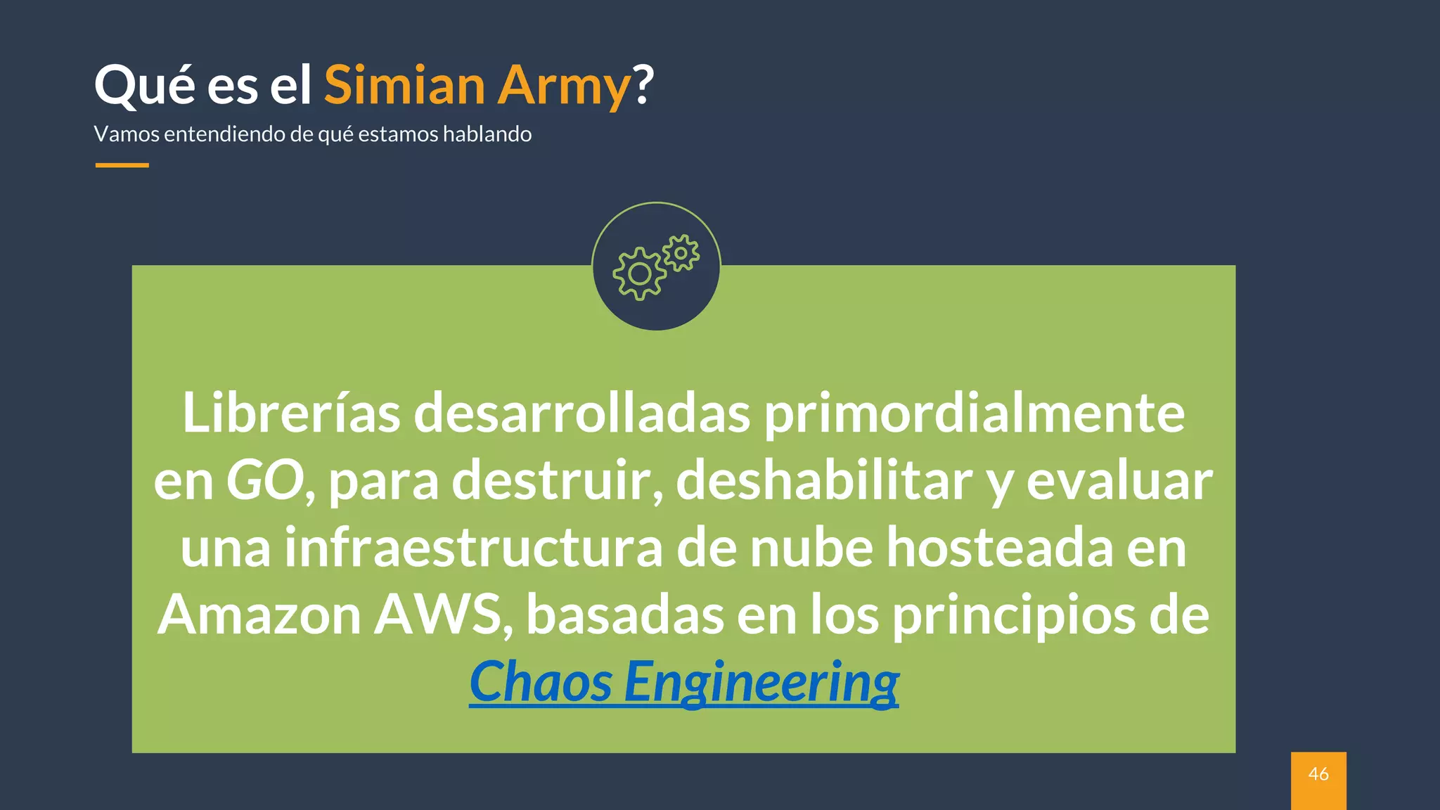 46
Qué es el Simian Army?
Vamos entendiendo de qué estamos hablando
Librerías desarrolladas primordialmente
en GO, para destruir, deshabilitar y evaluar
una infraestructura de nube hosteada en
Amazon AWS, basadas en los principios de
Chaos Engineering
 