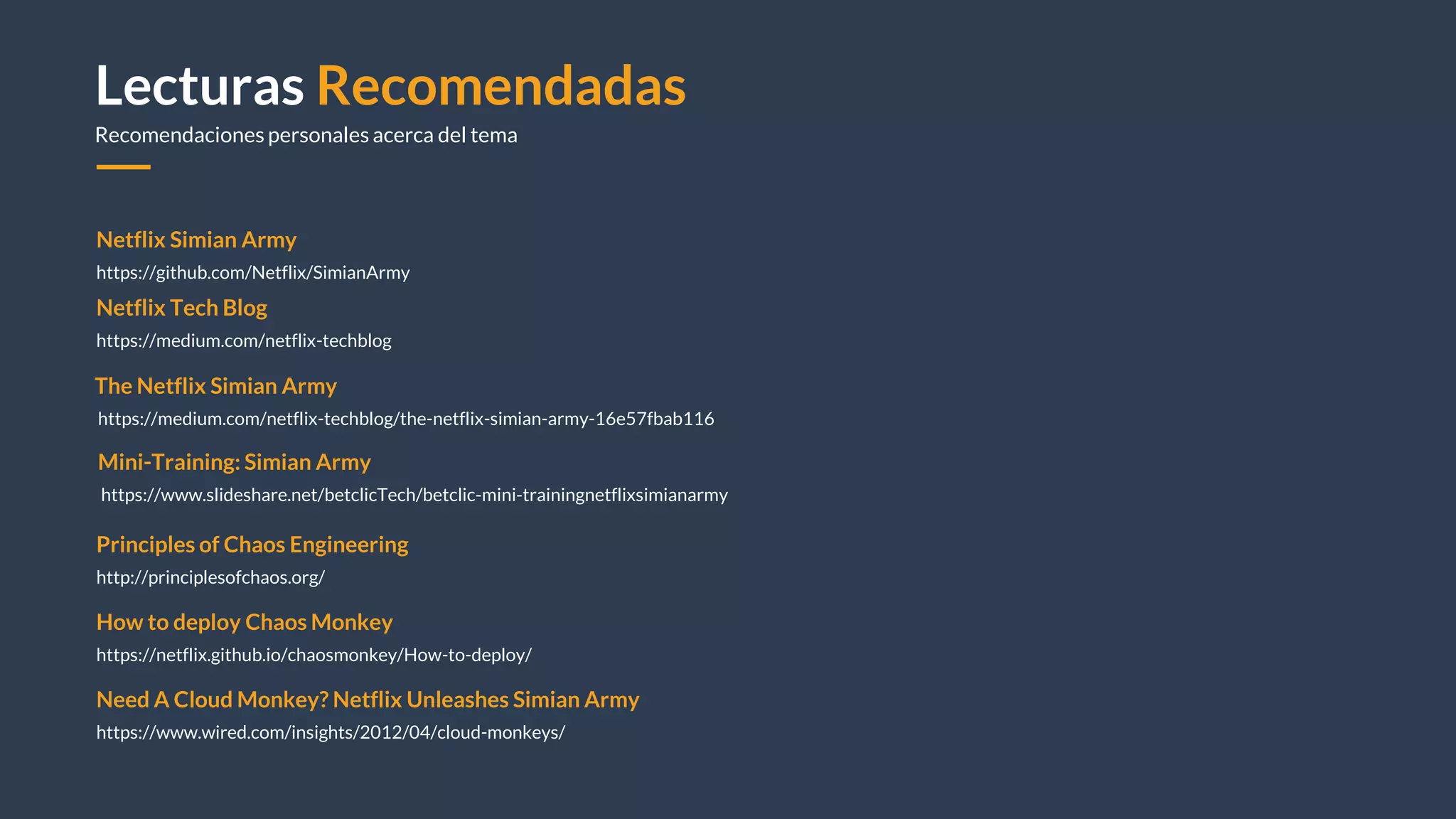 Lecturas Recomendadas
Recomendaciones personales acerca del tema
Netflix Simian Army
https://github.com/Netflix/SimianArmy
How to deploy Chaos Monkey
https://netflix.github.io/chaosmonkey/How-to-deploy/
Principles of Chaos Engineering
http://principlesofchaos.org/
Need A Cloud Monkey? Netflix Unleashes Simian Army
https://www.wired.com/insights/2012/04/cloud-monkeys/
Netflix Tech Blog
https://medium.com/netflix-techblog
The Netflix Simian Army
https://medium.com/netflix-techblog/the-netflix-simian-army-16e57fbab116
Mini-Training: Simian Army
https://www.slideshare.net/betclicTech/betclic-mini-trainingnetflixsimianarmy
 