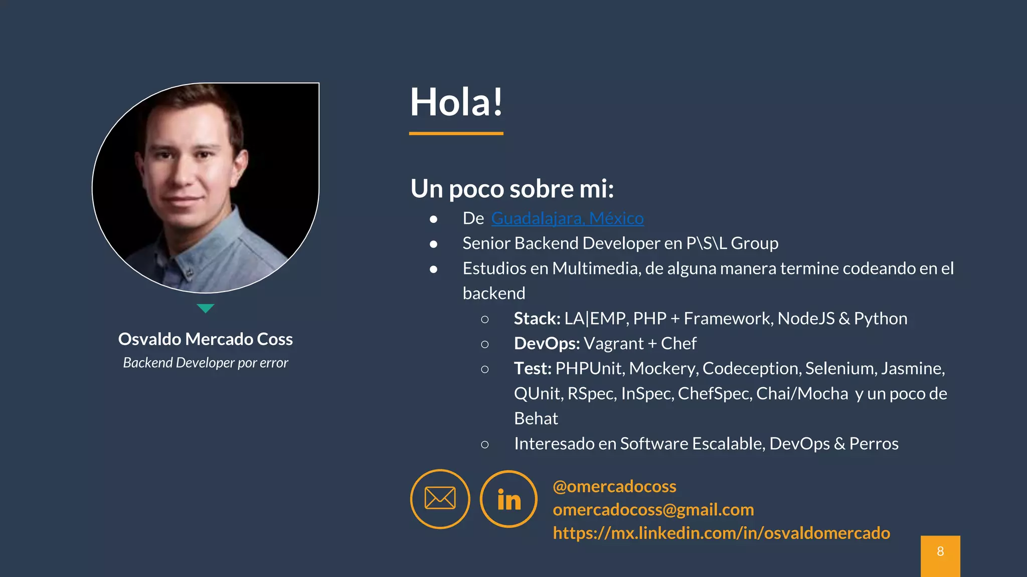 8
Osvaldo Mercado Coss
Backend Developer por error
● De Guadalajara, México
● Senior Backend Developer en PSL Group
● Estudios en Multimedia, de alguna manera termine codeando en el
backend
○ Stack: LA|EMP, PHP + Framework, NodeJS & Python
○ DevOps: Vagrant + Chef
○ Test: PHPUnit, Mockery, Codeception, Selenium, Jasmine,
QUnit, RSpec, InSpec, ChefSpec, Chai/Mocha y un poco de
Behat
○ Interesado en Software Escalable, DevOps & Perros
Un poco sobre mi:
Hola!
@omercadocoss
omercadocoss@gmail.com
https://mx.linkedin.com/in/osvaldomercado
 