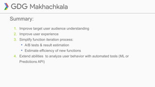 Summary:
1. Improve target user audience understanding
2. Improve user experience
3. Simplify function iteration process:
• A/B tests & result estimation
• Estimate efficiency of new functions
4. Extend abilities to analyze user behavior with automated tools (ML or
Predictions API)
 