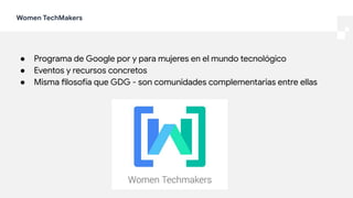 Women TechMakers
● Programa de Google por y para mujeres en el mundo tecnológico
● Eventos y recursos concretos
● Misma filosofía que GDG - son comunidades complementarias entre ellas
 
