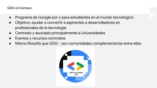GDG on Campus
● Programa de Google por y para estudiantes en el mundo tecnológico
● Objetivo: ayudar a convertir a aspirantes a desarrolladores en
profesionales de la tecnología
● Centrado y asociado principalmente a Universidades
● Eventos y recursos concretos
● Misma filosofía que GDG - son comunidades complementarias entre ellas
 