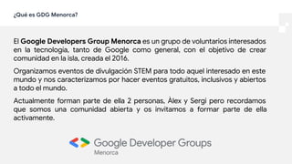 ¿Qué es GDG Menorca?
El Google Developers Group Menorca es un grupo de voluntarios interesados
en la tecnología, tanto de Google como general, con el objetivo de crear
comunidad en la isla, creada el 2016.
Organizamos eventos de divulgación STEM para todo aquel interesado en este
mundo y nos caracterizamos por hacer eventos gratuitos, inclusivos y abiertos
a todo el mundo.
Actualmente forman parte de ella 2 personas, Àlex y Sergi pero recordamos
que somos una comunidad abierta y os invitamos a formar parte de ella
activamente.
 