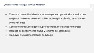 ¿Qué queremos conseguir con GDG Menorca?
● Crear una comunidad abierta e inclusiva para acoger a todos aquellos que
tengamos intereses comunes sobre tecnología y ciencia, tanto locales
como visitantes
● Conexión entre público general, profesionales, estudiantes y empresas
● Traspaso de conocimiento mútuo y fomento del aprendizaje
● Promover el uso de tecnologías de Google
 