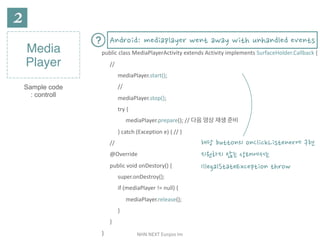 NHN	NEXT	Eunjoo	Im
Media
Player
Sample code
: controll
public	class	MediaPlayerActivity	extends	Activity	implements	SurfaceHolder.Callback	{	
//	
mediaPlayer.start();	
//	
mediaPlayer.stop();	
try	{	
mediaPlayer.prepare();	//	다음	영상	재생	준비	
}	catch	(Exception	e)	{	//	}	
//	
@Override	
public	void	onDestory()	{	
super.onDestroy();	
if	(mediaPlayer	!=	null)	{	
mediaPlayer.release();	
}	
}	
}
해당 button의 onClickListener에 구현
지원하지 않는 상태에서는
IllegalStateException throw
Android: mediaplayer went away with unhandled events
 