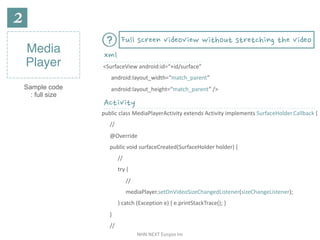 NHN	NEXT	Eunjoo	Im
Media
Player
Sample code
: full size
<SurfaceView	android:id=“+id/surface”	
android:layout_width=“match_parent”	
android:layout_height=“match_parent”	/>
xml
Activity
public	class	MediaPlayerActivity	extends	Activity	implements	SurfaceHolder.Callback	{	
//	
@Override	
public	void	surfaceCreated(SurfaceHolder	holder)	{	
//	
try	{		
//	
mediaPlayer.setOnVideoSizeChangedListener(sizeChangeListener);	
}	catch	(Exception	e)	{	e.printStackTrace();	}		
}	
//
Full screen videoview without stretching the video
 