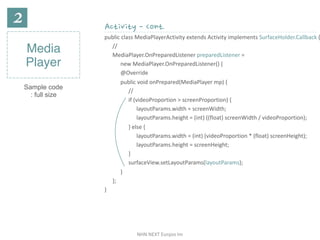 NHN	NEXT	Eunjoo	Im
Media
Player
Sample code
: full size
Activity - Cont.
public	class	MediaPlayerActivity	extends	Activity	implements	SurfaceHolder.Callback	{
//	
MediaPlayer.OnPreparedListener	preparedListener	=		
new	MediaPlayer.OnPreparedListener()	{		
@Override		
public	void	onPrepared(MediaPlayer	mp)	{		
//	
if	(videoProportion	>	screenProportion)	{	
layoutParams.width	=	screenWidth;		
layoutParams.height	=	(int)	((float)	screenWidth	/	videoProportion);		
}	else	{		
layoutParams.width	=	(int)	(videoProportion	*	(float)	screenHeight);	
layoutParams.height	=	screenHeight;	
}		
surfaceView.setLayoutParams(layoutParams);	
}	
};	
}
 