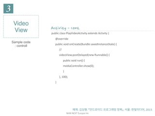 NHN	NEXT	Eunjoo	Im
Video
View
Sample code
: controll
Activity - Cont.
public	class	PlayVideoActivity	extends	Activity	{	
@override	
public	void	onCreate(Bundle	savedInstanceState)	{	
//	
videoView.postDelayed(new	Runnable()	{	
public	void	run()	{	
mediaController.show(0);	
}	
},	100);	
}
예제:	김상형.	『안드로이드	프로그래밍	정복』.	서울:	한빛미디어,	2013.
 