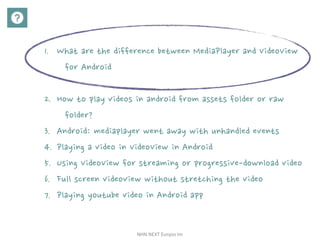 NHN	NEXT	Eunjoo	Im
1. What are the difference between MediaPlayer and VideoView
for Android
2. How to play videos in android from assets folder or raw
folder?
3. Android: mediaplayer went away with unhandled events
4. Playing a video in VideoView in Android
5. Using VideoView for streaming or progressive-download video
6. Full screen videoview without stretching the video
7. Playing youtube video in Android app
 