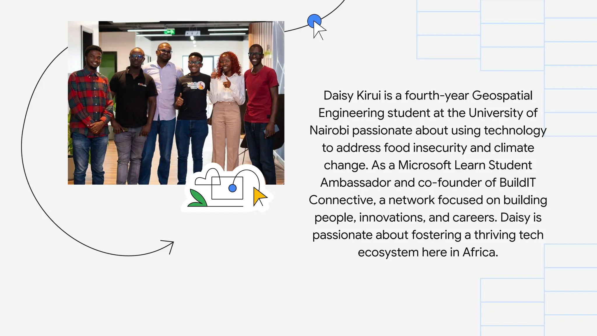 Daisy Kirui is a fourth-year Geospatial
Engineering student at the University of
Nairobi passionate about using technology
to address food insecurity and climate
change. As a Microsoft Learn Student
Ambassador and co-founder of BuildIT
Connective, a network focused on building
people, innovations, and careers. Daisy is
passionate about fostering a thriving tech
ecosystem here in Africa.
 