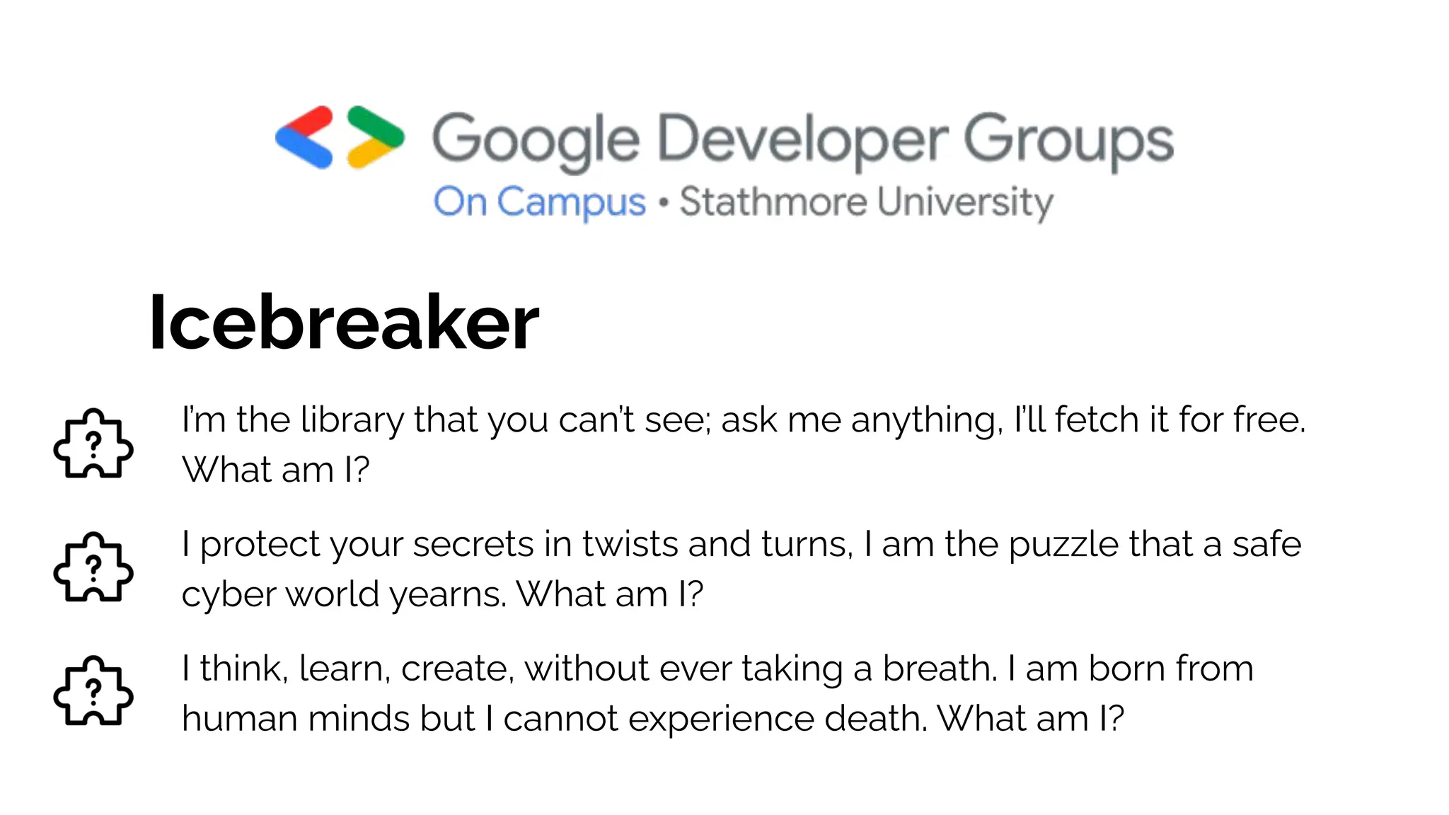 Icebreaker
I’m the library that you can’t see; ask me anything, I’ll fetch it for free.
What am I?
I protect your secrets in twists and turns, I am the puzzle that a safe
cyber world yearns. What am I?
I think, learn, create, without ever taking a breath. I am born from
human minds but I cannot experience death. What am I?
 