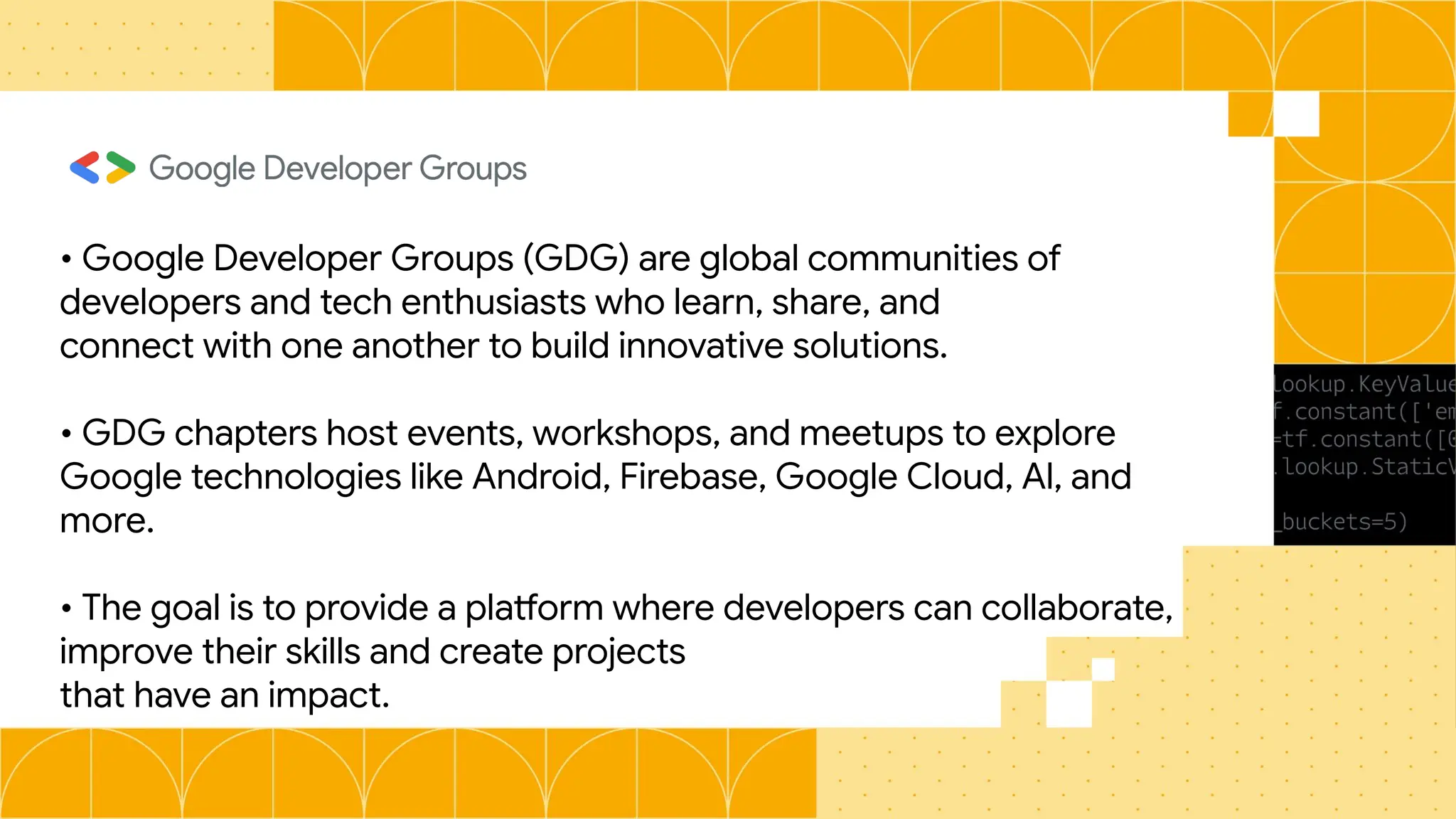 • Google Developer Groups (GDG) are global communities of
developers and tech enthusiasts who learn, share, and
connect with one another to build innovative solutions.
• GDG chapters host events, workshops, and meetups to explore
Google technologies like Android, Firebase, Google Cloud, Al, and
more.
• The goal is to provide a platform where developers can collaborate,
improve their skills and create projects
that have an impact.
 