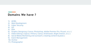 Domains We have ?
1) AI/ML
2) Web Development
3) Cyber Security
4) IoT
5) DSA
6) Graphic Designing ( Canva, Photoshop, Adobe Premier Pro, Picsart, e.t.c )
7) Video Editing ( Capcut, Filmora, Canva, Kinemaster, Alight motion, e.t.c )
8) Social Media Marketing and outreach ( creating content & posts )
9) Event Management
10) Anchor
11) Photographer
 