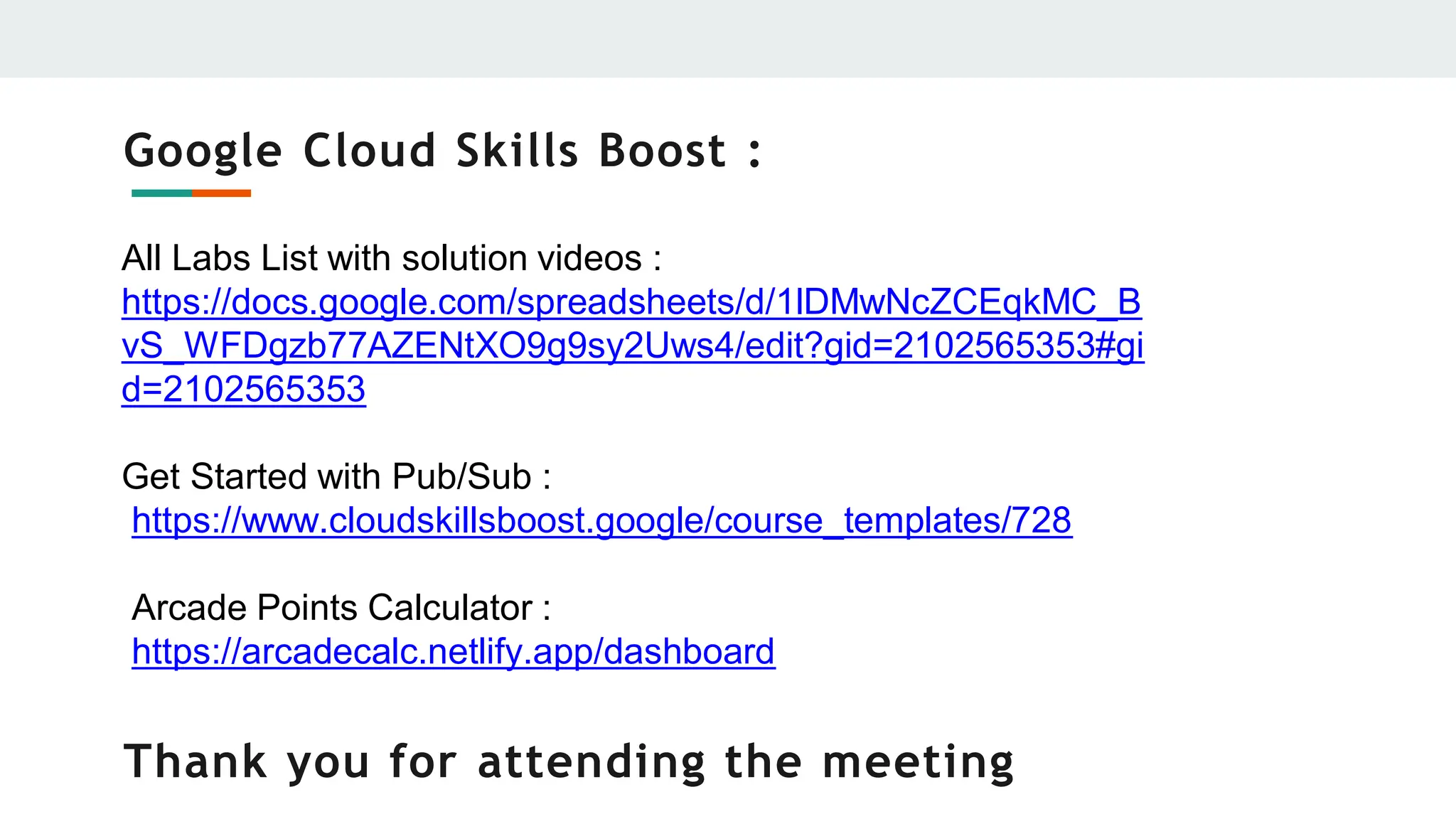 Google Cloud Skills Boost :
All Labs List with solution videos :
https://docs.google.com/spreadsheets/d/1lDMwNcZCEqkMC_B
vS_WFDgzb77AZENtXO9g9sy2Uws4/edit?gid=2102565353#gi
d=2102565353
Get Started with Pub/Sub :
https://www.cloudskillsboost.google/course_templates/728
Arcade Points Calculator :
https://arcadecalc.netlify.app/dashboard
Thank you for attending the meeting
 