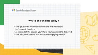 What’s on our plate today ?
• Lets get started with web foundations with new topics
• Let’s make it hands on
• At the end of the session you’ll have your applications deployed
• Lets add pinch of salts to it with some engaging activity
 