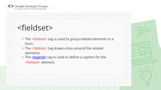 <fieldset>
• The <fieldset> tag is used to group related elements in a
form.
• The <fieldset> tag draws a box around the related
elements.
• The <legend> tag is used to define a caption for the
<fieldset> element.
 