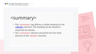 <summary>
• The <summary> tag defines a visible heading for the
<details> element. The heading can be clicked to
view/hide the details.
• The <summary> element should be the first child
element of the <details> element.
 