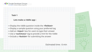 Lets make a riddle app :
→ Display the riddle question inside the <fieldset>
→ Display a sample question using your preferred tag
→ Add an <input> box for users to type their answer
→ Use a <summary> tag to provide a hint for the riddle
→ Include a <button> for submitting the answer
Task 1
Estimated time : 6 min
 