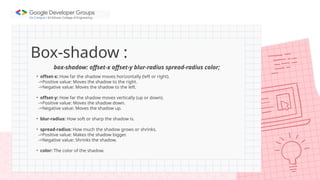 Box-shadow :
box-shadow: offset-x offset-y blur-radius spread-radius color;
• offset-x: How far the shadow moves horizontally (left or right).
->Positive value: Moves the shadow to the right.
->Negative value: Moves the shadow to the left.
• offset-y: How far the shadow moves vertically (up or down).
->Positive value: Moves the shadow down.
->Negative value: Moves the shadow up.
• blur-radius: How soft or sharp the shadow is.
• spread-radius: How much the shadow grows or shrinks.
->Positive value: Makes the shadow bigger.
->Negative value: Shrinks the shadow.
• color: The color of the shadow.
 