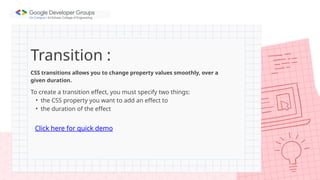 Transition :
CSS transitions allows you to change property values smoothly, over a
given duration.
To create a transition effect, you must specify two things:
• the CSS property you want to add an effect to
• the duration of the effect
Click here for quick demo
 
