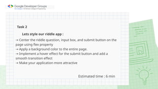 Lets style our riddle app :
→ Center the riddle question, input box, and submit button on the
page using flex property
→ Apply a background color to the entire page.
→ Implement a hover effect for the submit button and add a
smooth transition effect
→ Make your application more attractive
Task 2
Estimated time : 6 min
 
