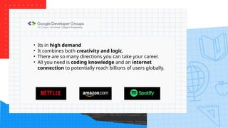 • Its in high demand
• It combines both creativity and logic.
• There are so many directions you can take your career.
• All you need is coding knowledge and an internet
connection to potentially reach billions of users globally.
 