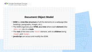 • DOM is a tree-like structure of all the elements on a webpage (like
headings, paragraphs, images, etc.).
• The DOM organizes your HTML as a tree where each element (like
<div>, <p>, etc.) is a node.
• The root of the tree is the <html> element, with its children being
<head> and <body>.
• JavaScript can access and modify the DOM.
Document Object Model
 