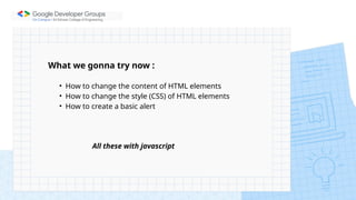 What we gonna try now :
• How to change the content of HTML elements
• How to change the style (CSS) of HTML elements
• How to create a basic alert
All these with javascript
 