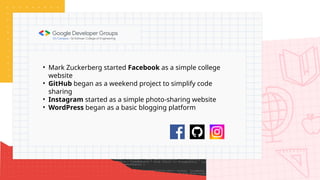 • Mark Zuckerberg started Facebook as a simple college
website
• GitHub began as a weekend project to simplify code
sharing
• Instagram started as a simple photo-sharing website
• WordPress began as a basic blogging platform
 